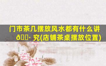 门市茶几摆放风水都有什么讲 🕷 究(店铺茶桌摆放位置)